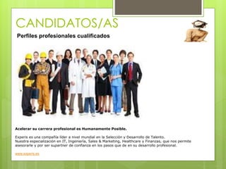 CANDIDATOS/AS
Perfiles profesionales cualificados
Acelerar su carrera profesional es Humanamente Posible.
Experis es una compañía líder a nivel mundial en la Selección y Desarrollo de Talento.
Nuestra especialización en IT, Ingeniería, Sales & Marketing, Healthcare y Finanzas, que nos permite
asesorarle y por ser supartner de confianza en los pasos que de en su desarrollo profesional.
www.experis.es
 