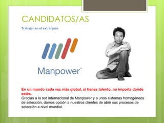 CANDIDATOS/AS
Trabajar en el extranjero
En un mundo cada vez más global, si tienes talento, no importa donde
estés.
Gracias a la red internacional de Manpower y a unos sistemas homogéneos
de selección, damos opción a nuestros clientes de abrir sus procesos de
selección a nivel mundial.
 