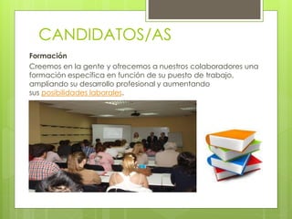 CANDIDATOS/AS
Formación
Creemos en la gente y ofrecemos a nuestros colaboradores una
formación específica en función de su puesto de trabajo,
ampliando su desarrollo profesional y aumentando
sus posibilidades laborales.
 