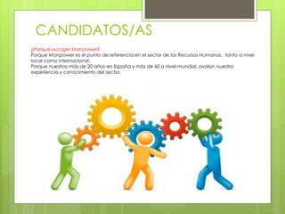 CANDIDATOS/AS
¿Porqué escoger Manpower?
Porque Manpower es el punto de referencia en el sector de los Recursos Humanos, tanto a nivel
local como internacional.
Porque nuestros más de 20 años en España y más de 60 a nivel mundial, avalan nuestra
experiencia y conocimiento del sector.
 