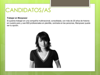 CANDIDATOS/AS
Trabajar en Manpower
Si quieres trabajar en una compañía multinacional, consolidada, con más de 20 años de historia
en nuestro país y casi 800 profesionales en plantilla, centrada en las personas, Manpower puede
ser tu opción.
 