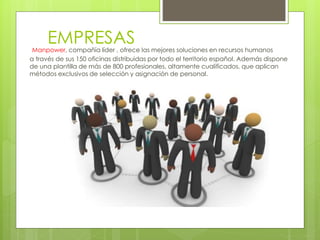 EMPRESASManpower, compañía líder , ofrece las mejores soluciones en recursos humanos
a través de sus 150 oficinas distribuidas por todo el territorio español. Además dispone
de una plantilla de más de 800 profesionales, altamente cualificados, que aplican
métodos exclusivos de selección y asignación de personal.
 