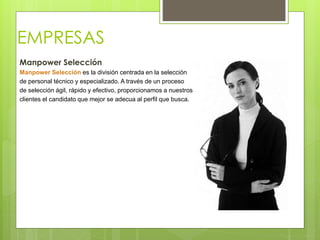 EMPRESAS
Manpower Selección
Manpower Selección es la división centrada en la selección
de personal técnico y especializado. A través de un proceso
de selección ágil, rápido y efectivo, proporcionamos a nuestros
clientes el candidato que mejor se adecua al perfil que busca.
 