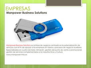 EMPRESAS
Manpower Business Solutions
Manpower Business Solutions es la línea de negocio centrada en la externalización de
servicios con el fin de apoyar a las empresas en tareas y procesos de negocio auxiliares.
Especializados en cuatro sectores: Almacén, gestión del punto de venta o promocional,
gestión de servicios complementarios a la industria Ocio y Cultura
www.manpower-mbs.es
 