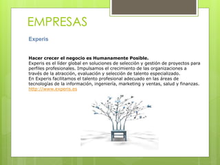 EMPRESAS
Experis
Hacer crecer el negocio es Humanamente Posible.
Experis es el líder global en soluciones de selección y gestión de proyectos para
perfiles profesionales. Impulsamos el crecimiento de las organizaciones a
través de la atracción, evaluación y selección de talento especializado.
En Experis facilitamos el talento profesional adecuado en las áreas de
tecnologías de la información, ingeniería, marketing y ventas, salud y finanzas.
http://www.experis.es
 