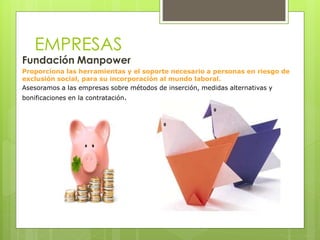 EMPRESAS
Fundación Manpower
Proporciona las herramientas y el soporte necesario a personas en riesgo de
exclusión social, para su incorporación al mundo laboral.
Asesoramos a las empresas sobre métodos de inserción, medidas alternativas y
bonificaciones en la contratación.
 