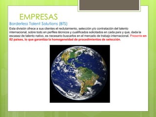 EMPRESAS
Borderless Talent Solutions (BTS)
Esta división ofrece a sus clientes el reclutamiento, selección y/o contratación del talento
internacional, sobre todo en perfiles técnicos y cualificados solicitados en cada país y que, dada la
escasez de talento nativo, es necesario buscarlos en el mercado de trabajo internacional. Presente en
82 países, lo que garantiza la homogeneidad de procedimientos de selección.
 
