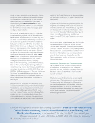 schon zu einem Alltagsphänomen geworden. Dies re-
duziert den Bedarf an klassischem Massenmarketing
und begünstigt Unternehmen, die zu ihren Kunden
eine engere, persönlichere Beziehung aufbauen. In
einigen Fällen gelten Meinungsbildner mit einer
riesigen Anhängerschaft auf YouTube und Instagram
bei den Verbrauchern als vertrauenswürdiger, glaub-
würdiger und authentischer.
Im Zuge der Technologisierung wird auch der Wert
von Marken infrage gestellt und es entstehen neue
Möglichkeiten der Vertrauensbildung. Dies zeigt sich
vor allem auch am Beispiel der Sharing Economy: Auf
der Suche nach qualitativen Produkten und Dienst-
leistungen wandte man sich früher den großen, eta-
blierten Unternehmen zu. Im Zuge der neuen Rating
Economy allerdings gelten Etsy-Künstler, Airbnb-Ver-
mieter, TaskRabbit-Designer oder andere „Marken“
als ebenso vertrauenswürdig oder sogar vertrauens-
würdiger als klassische Anbieter. Mit seiner Hand-
made-Sparte schafft Amazon derzeit einen neuen
Marktplatz für handgefertigte Produkte. Die fünf
wichtigsten Sektoren der Sharing Economy –
Peer-to-Peer-Finanzierung, Online-Stellenbesetzung,
Peer-to-Peer-Unterkünfte, Car-Sharing und Musik-
video-Streaming – haben das Potenzial, bis 2025 den
derzeitigen Umsatz von rund 15 Mrd. US-Dollar auf
335 Mrd. US-Dollar zu steigern.13
Die neue „Kultur des
Vertrauens“ ermöglicht Millionen von kleinen Her-
stellern den Markteintritt und die Maker-Bewegung
bringt multinationale Unternehmen zunehmend in
Bedrängnis.
Beim Erwerb von Produkten und Dienstleistungen
wünschen sich Verbraucher persönliche Peer-to-Peer-
Transaktionen und so drängen immer mehr Human-
Cloud-inspirierte Lösungen auf den Markt – auch
wenn die meisten Anbieter noch keine Skaleneffekte
erzielen konnten. Es entstehen laufend neue Ges-
chäftsmöglichkeiten mit geringen Overhead-Kosten
und so werden die Margen durch Kleinunternehmer
gedrückt, die Online-Plattformen in diversen etablier-
ten Branchen nutzen, auch im Bereich der Personal-
beschaffung.
Aufgrund der technischen Möglichkeiten lassen sich
Angebot und Nachfrage nach Arbeit bequemer mit-
einander verbinden. Die Herausforderung liegt darin,
ein Gleichgewicht zwischen dem Schutz der Arbeit-
nehmer durch klassische Vollzeitbeschäftigung und
neuen informellen, unsichereren Modellen wie
Upwork, crowdSPRING oder Freelancer.com herzu-
stellen.
Noch betrifft dieser Strukturwandel bloß ein Fragment
des Arbeitsmarktes, zugleich ist er aber auch ein
Zeichen dafür, dass neue Arbeitsmodelle entstehen
und dass aufseiten der Verbraucher und Angestellten
Interesse besteht. Die tatsächliche Anzahl der hiervon
betroffenen Arbeitsplätze mag zwar begrenzt sein,
aber die Erwartungen der Angestellten und die
Nachfragesituation werden zunehmend von diesem
Wandel beeinflusst.
Wearables, Sensoren und Dienstleistungen
Die Digitalisierung des Alltags durch tragbare und
implantierbare Technologieprodukte, intelligente
Sensoren und das „Internet of Everything“ wird das
häusliche Leben und die Arbeits- und Geschäfts-
modelle verändern.
Mitarbeiter nutzen ihr Smartphone, um sich digital
„einzustempeln“, Fahrzeugsensoren dokumentieren
Transportrouten und Lieferungen und Dashcams
zeichnen jede Bewegung auf. Hersteller haben ihre
Produkte permanent im Blick. So sammelt etwa
Apple anonymisierte Nutzerdaten und Boeing über-
wacht seine Triebwerke, um den einwandfreien
Betrieb zu gewährleisten.
Die fünf wichtigsten Sektoren der Sharing Economy – Peer-to-Peer-Finanzierung,
Online-Stellenbesetzung, Peer-to-Peer-Unterkünfte, Car-Sharing und 		
Musikvideo-Streaming – haben das Potenzial, bis 2025 den derzeitigen
Umsatz von rund 15 Mrd. US-Dollar auf 335 Mrd. US-Dollar zu steigern.13
10 | Human Age 2.0: Arbeitswelt der Zukunft
 