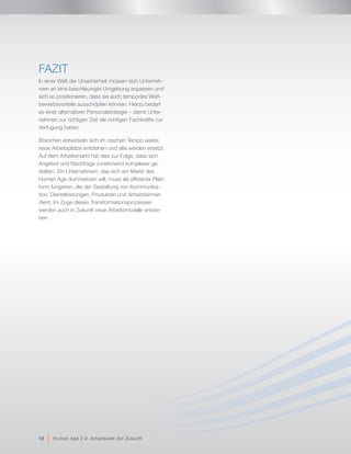 FAZIT
In einer Welt der Unsicherheit müssen sich Unterneh-
men an eine beschleunigte Umgebung anpassen und
sich so positionieren, dass sie auch temporäre Wett-
bewerbsvorteile ausschöpfen können. Hierzu bedarf
es einer alternativen Personalstrategie – damit Unter-
nehmen zur richtigen Zeit die richtigen Fachkräfte zur
Verfügung haben.
Branchen entwickeln sich im raschen Tempo weiter,
neue Arbeitsplätze entstehen und alte werden ersetzt.
Auf dem Arbeitsmarkt hat dies zur Folge, dass sich
Angebot und Nachfrage zunehmend komplexer ge-
stalten. Ein Unternehmen, das sich am Markt des
Human Age durchsetzen will, muss als effiziente Platt-
form fungieren, die der Gestaltung von Kommunika-
tion, Dienstleistungen, Produkten und Arbeitsformen
dient. Im Zuge dieses Transformationsprozesses
werden auch in Zukunft neue Arbeitsmodelle entste-
hen.
12 | Human Age 2.0: Arbeitswelt der Zukunft
 