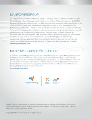 Gelebte Diversity bedeutet für uns, dass wir uns gleichermaßen an alle Menschen jeglichen Geschlechts,
jeglicher Nationalität, Ethnizität, jeglicher religiöser sowie sexueller Orientierung und jeden Alters sowie an
Menschen mit Beeinträchtigung richten.
Copyright ©2016 ManpowerGroup. All rights reserved.
MANPOWERGROUP
Die ManpowerGroup™ (NYSE: MAN) ist seit knapp 70 Jahren der weltweit führende Experte für innovative
Personallösungen. Jeden Tag sorgen wir als Experten in der Welt der Arbeit dafür, dass mehr als 600.000
Menschen sinnvolle Beschäftigung finden – in vielen Branchen und in den unterschiedlichsten Berufen. Unter
dem Dach der ManpowerGroup-Markenfamilie – Manpower®, Experis™, Right Management® und
ManpowerGroup™ Solutions – helfen wir mehr als 400.000 Kunden in 80 Ländern und Regionen dabei, die
Performance ihrer Belegschaft zu verbessern, indem wir umfassende Lösungen für das Rekrutieren sowie für
das Training und die Entwicklung von Fachkräften zur Verfügung stellen. Im Jahr 2016 wurde die
ManpowerGroup zum sechsten Mal in Folge als eine der „World’s Most Ethical Companies“ sowie als eine
der „Fortune’s Most Admired Companies“ benannt – ein weiterer Beleg für unsere Position als
vertrauenswürdigste und geschätzte Marke unserer Branche. Besuchen Sie uns online und finden Sie
heraus, wie die ManpowerGroup die Welt der Arbeit im Rahmen des Menschenmöglichen vorantreibt:
www.manpowergroup.com
MANPOWERGROUP ÖSTERREICH
In Österreich operiert ManpowerGroup unter den Marken Manpower und Experis. ManpowerGroup bietet
Kandidaten und Unternehmen ein breites Spektrum innovativer Personallösungen – von kurzfristigen
Stellenbesetzungen über projektbezogene Einsätze bis zur Vermittlung von Direktanstellungen. Manpower
hat sich auf die Fachbereiche administrative, kaufmännische, technische und gewerbliche Berufe sowie
Events, Hotellerie und Gastronomie spezialisiert. Der Branchenfokus von Experis umfasst Finance und
Banking, IT, Engineering sowie Executive Search.
www.manpowergroup.at
 