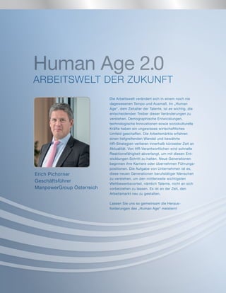 Die Arbeitswelt verändert sich in einem noch nie
dagewesenen Tempo und Ausmaß. Im „Human
Age“, dem Zeitalter der Talente, ist es wichtig, die
entscheidenden Treiber dieser Veränderungen zu
verstehen. Demographische Entwicklungen,
technologische Innovationen sowie soziokulturelle
Kräfte haben ein ungewisses wirtschaftliches
Umfeld geschaffen. Die Arbeitsmärkte erfahren
einen tiefgreifenden Wandel und bewährte
HR-Strategien verlieren innerhalb kürzester Zeit an
Aktualität. Von HR-Verantwortlichen wird schnelle
Reaktionsfähigkeit abverlangt, um mit diesen Ent-
wicklungen Schritt zu halten. Neue Generationen
beginnen ihre Karriere oder übernehmen Führungs-
positionen. Die Aufgabe von Unternehmen ist es,
diese neuen Generationen berufstätiger Menschen
zu verstehen, um den mittlerweile wichtigsten
Wettbewerbsvorteil, nämlich Talente, nicht an sich
vorbeiziehen zu lassen. Es ist an der Zeit, den
Arbeitsmarkt neu zu gestalten.
Lassen Sie uns so gemeinsam die Heraus-
forderungen des „Human Age“ meistern!
Erich Pichorner
Geschäftsführer
ManpowerGroup Österreich
Human Age 2.0
ARBEITSWELT DER ZUKUNFT
 