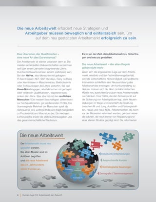 Das Überleben der Qualifizierten –
eine neue Art des Darwinismus?
Der Arbeitsmarkt ist stärker polarisiert denn je. Die
meisten entwickelten Volkswirtschaften verzeichnen
seit über einem Jahrzehnt stagnierende Löhne.
Durchschnittswerte können jedoch irreführend sein:
Bei den Haves, also Menschen mit gefragten
IT-Kenntnissen (.NET, SAP, Vendavo, Ruby on Rails)
oder Kenntnissen in Maschinenbau, Elektrotechnik
oder Tiefbau steigen die Löhne weiterhin. Bei den
Have-Nots hingegen, also Menschen mit geringen
oder veralteten Qualifikationen, stagnieren bzw.
sinken die Löhne. Was aber ist mit den restlichen
Menschen? Die meisten Beschäftigten zählen nicht
zur hochqualifizierten, gut verdienenden IT-Elite. Die
überwiegende Mehrheit der Menschen spielt als
Verbraucher eine wichtige Rolle und trägt maßgeblich
zu Produktivität und Wachstum bei. Ein niedriger
Lohnzuwachs drückt die Verbraucherausgaben und
das gesamtwirtschaftliche Wachstum.
Es ist an der Zeit, den Arbeitsmarkt zu hinterfra-
gen und neu zu gestalten.
Die neue Arbeitswelt – die alten Regeln
gelten nicht mehr
Wenn sich die angespannte Lage auf dem Arbeits-
markt verstärkt und der Fachkräftemangel anhält,
wird die wirtschaftliche Notwendigkeit oder politische
Intervention schließlich eine Neuausrichtung des
Arbeitsmarktes erzwingen. Um konkurrenzfähig zu
bleiben, müssen sich die alten protektionistischen
Märkte neu ausrichten und über neue Arbeitsmodelle
nachdenken. Eine Politik, die den Schwerpunkt auf
die Sicherung von Arbeitsplätzen legt, steht Neuein-
stellungen im Wege und verschärft die Spaltung
zwischen Alt und Jung, Aushilfen und Festangestell-
ten, Haves und Have-Nots. Arbeitsmärkten, die noch
vor der Rezession reformiert wurden, geht es besser
als solchen, die noch immer von Regulierung und
einer starren Struktur geprägt sind. Die reformierten
Individuelle Entscheidungen
Demografie / Talentmanagement
Anspruchsvolle Kunden
Technologische Neuerungen
Barriers
Nine-to-fiveLowSkills
Protectionism
Job for
Life
Unemployment
One-Size-
Fits-All
Die neue Arbeitswelt
Der Arbeitsmarkt muss neu
gestaltet werden.
Die alten Muster sind im
Auflösen begriffen
und die neue Arbeitswelt
des 21. Jahrhunderts
nimmt Formen an.
Uncertainty
Workforce
Platforms
Social
Purpose
SkillsDevelopment
Uberization
Global
Mobility
Automation
Choice
Career Security
Teachable Fit
Flexibility
One
Life
On
Demand
Die neue Arbeitswelt erfordert neue Strategien und
Arbeitgeber müssen beweglich und einfallsreich sein, um
		auf dem neu gestalteten Arbeitsmarkt erfolgreich zu sein.
4 | Human Age 2.0: Arbeitswelt der Zukunft
 