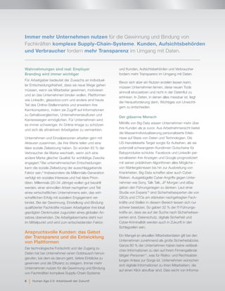 Wahrnehmungen sind real: Employer
Branding wird immer wichtiger
Für Arbeitgeber bedeutet der Zuwachs an individuel-
ler Entscheidungsfreiheit, dass sie neue Wege gehen
müssen, wenn sie Mitarbeiter gewinnen, motivieren
und an das Unternehmen binden wollen. Plattformen
wie LinkedIn, glassdoor.com und andere sind heute
Teil des Online-Stellenmarkts und erweitern ihre
Kernkompetenz, indem sie Zugriff auf Informationen
zu Gehaltsvergleichen, Unternehmenskulturen und
Karrierewegen ermöglichen. Für Unternehmen wird
es immer schwieriger, ihr Online-Image zu schützen
und sich als attraktiven Arbeitgeber zu vermarkten.
Unternehmen und Einzelpersonen arbeiten gern mit
Akteuren zusammen, die ihre Werte teilen und eine
klare soziale Zielsetzung haben. So würden 83 % der
Verbraucher die Marke wechseln, wenn sich eine
andere Marke gleicher Qualität für wohltätige Zwecke
engagiert.8
Bei unternehmerischen Entscheidungen
kann die soziale Zielsetzung der ausschlaggebende
Faktor sein.9
Insbesondere die Millennials-Generation
verfolgt ein soziales Interesse und hat klare Priori-
täten. Millennials (20-34 Jährige) wollen gut bezahlt
werden, einer sinnvollen Arbeit nachgehen und Teil
eines wirtschaftlichen Unternehmens sein, das wirt-
schaftlichen Erfolg mit sozialem Engagement ver-
bindet. Bei der Gewinnung, Einstellung und Bindung
qualifizierter Fachkräfte müssen Arbeitgeber ihre lokal
geprägten Denkmuster zugunsten eines globalen An-
satzes überwinden. Die Arbeitgebermarke steht nun
im Mittelpunkt und wird zum entscheidenden Faktor.
Anspruchsvolle Kunden: das Gebot
der Transparenz und die Entwicklung
von Plattformen
Der technologische Fortschritt und der Zugang zu
Daten hat bei Unternehmen einen Goldrausch hervor-
gerufen, bei dem es darum geht, tiefere Einblicke zu
gewinnen und die Effizienz zu steigern. Immer mehr
Unternehmen nutzen für die Gewinnung und Bindung
von Fachkräften komplexe Supply-Chain-Systeme
und Kunden, Aufsichtsbehörden und Verbraucher
fordern mehr Transparenz im Umgang mit Daten.
Bevor sich aber ein Nutzen erzielen lassen kann,
müssen Unternehmen lernen, diese neuen Tools
sinnvoll einzusetzen und nicht in der Datenflut zu
ertrinken. In Zeiten, in denen alles messbar ist, liegt
die Herausforderung darin, Wichtiges von Unwichti-
gem zu entscheiden.
Der gläserne Mensch
Mithilfe von Big Data wissen Unternehmen mehr über
ihre Kunden als je zuvor. Aus Arbeitnehmersicht bietet
die Massenindividualisierung personalisierte Erleb-
nisse auf Basis von Daten und Technologien. Die
US-Handelskette Target sorgte für Aufsehen, als sie
potenziell schwangeren Kundinnen Gutscheine für
Babyprodukte schickte. Facebook und LinkedIn per-
sonalisieren ihre Anzeigen und Google prognostiziert
mit seinen prädiktiven Algorithmen alles Mögliche –
von Wahlergebnissen bis hin zur Ausbreitung von
Krankheiten. Big Data schaffen aber auch Cyber-
Risiken. Ausgeklügelte Cyber-Angriffe gegen Unter-
nehmen wie Sony, Talk Talk, JP Morgan und eBay
geben den Führungsriegen zu denken. Laut einer
Studie von Experis10
sind Sicherheitsexperten die von
CEOs und CTOs am stärksten nachgefragten Fach-
kräfte und Stellen in diesem Bereich lassen sich nur
schwer besetzen. So gaben 32 % der IT-Führungs-
kräfte an, dass sie auf der Suche nach Sicherheitsex-
perten sind. Datenschutz, digitale Sicherheit und
Cyber-Kriminalität werden auch in Zukunft in den
Schlagzeilen sein.
Ein Mangel an aktuellen Mitarbeiterdaten gilt bei den
Unternehmen zunehmend als große Sicherheitslücke.
Ganze 80 % der Unternehmen haben keine verlässli-
chen Informationen zu den auf ihrem Firmengelände
tätigen Personen11
, was für Risiko- und Rechtsabtei-
lungen Anlass zur Sorge ist. Unternehmen wünschen
sich digitale Informationen zu ihren Mitarbeitern, die
auf einen Klick abrufbar sind. Dies reicht von Informa-
Immer mehr Unternehmen nutzen für die Gewinnung und Bindung von
Fachkräften komplexe Supply-Chain-Systeme. Kunden, Aufsichtsbehörden
und Verbraucher fordern mehr Transparenz im Umgang mit Daten.
8 | Human Age 2.0: Arbeitswelt der Zukunft
 