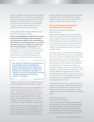 tionen zu Vorstrafen und Drogenkonsum über Arbeits-
zeitprotokoll bis hin zu im Notfall zu verständigenden
Personen. Diese steigende Nachfrage nach mitarbeit-
erbezogenen Echtzeit-Informationen wird das Seg-
ment der Personalmanagement-Lösungen radikal
verändern. Das Informationszeitalter wird auch in
Zukunft neue Herausforderungen schaffen.
Ein ungleiches Paar: Können Mash-Ups und
HR den Arbeitsmarkt richten?
Durch die Verfügbarkeit von Big Data und neuen
Tools werden HR-Aufgaben immer komplexer
und Unternehmen wenden sich zunehmend ext-
ernen Partnern und Einzelpersonen zu, um Kom-
petenzen aufzubauen, flexibler zu werden und
die Amortisierungszeit zu optimieren. Zudem
werden Unternehmen immer mehr Informationen zu
ihren Mitarbeitern sammeln. Die vermehrte Nutzung
von Verhaltens-und Intelligenztests und digitalen
Performance-Scorecards hilft Arbeitgebern, den
Übergang von Workforce Reporting zu Workforce
Analytics zu meistern und die Produktivität, Leistung
und Einsatzbereitschaft der Mitarbeiter zu steigern.
Neue Modelle der Kooperation und Coopetition – so
produziert etwa Samsung Chips für iPhones von
Apple – erleichtern die Supply-Chain-Analyse und
schaffen Interdependenzen zwischen Unternehmen,
sodass diese ihre gegenseitigen Stärken nutzen
können und beweglicher werden. Vom Konzept der
Coopetition können HR-Experten lernen, wie sich
neues Wissen schnell und skalierbar integrieren lässt.
Letztlich sollen Daten und Datenaggregation Unter-
nehmen dabei helfen, ihre Entscheidungen im Be-
reich Personalgewinnung, Personalentwicklung und
Personalmanagement zu optimieren. Mithilfe von
Datenmaterial können Führungskräfte Leistungen
besser einschätzen, Chancen erkennen und Risiken
antizipieren. Die Schwierigkeit liegt darin, Daten
sinnvoll zu deuten und aus den vorhandenen Infor-
mationen nützliche Erkenntnisse zu ziehen.
Die technologische Revolution
verändert die Arbeitswelt
Altes muss vergehen, damit Neues
entstehen kann
Infolge der Technologisierung werden die Geschäfts-
zyklen immer kürzer und der Wettbewerb zunehmend
global. Angesichts des permanenten Wandels wird es
für den Einzelnen schwieriger, seine Qualifikationen auf
dem neuesten Stand zu halten und für Bildungseinrich-
tungen wird es schwieriger, die Kompetenzen vorher-
zusagen, die Personalverantwortliche in drei Jahren
benötigen werden.
Die Debatte darüber, ob der technologische Wandel zu
einem Abbau oder einer Verlagerung von Arbeitsplätzen
führen wird, ist noch nicht beendet. Sicher ist allerdings,
dass die Auswirkungen der Technologisierung auf
Arbeitsplätze mit mittleren und niedrigen Qualifikations-
anforderungen noch nicht absehbar sind. Angesichts
der fortschreitenden Entwicklungen im Bereich der
künstlichen Intelligenz werden bald auch nichtmanuelle
Tätigkeiten von den Auswirkungen betroffen sein – auch
in höher qualifizierten Aufgabenbereichen wie Wirt-
schaftsprüfung und Buchhaltung. 2010 ging man davon
aus, dass bis zu 47 % der Arbeitsplätze in den USA 10
bis 20 Jahre später mit großer Wahrscheinlichkeit
computergesteuert sein würden.12
Die Geschichte mag uns lehren, dass am Ende die neu
geschaffenen Branchen und Möglichkeiten besser sein
werden als die althergebrachten. Und dennoch: Der
Übergang wird sich nicht einfach gestalten. Auf dem
Arbeitsmarkt wird es sowohl Gewinner als auch Verlierer
geben.
The Human Cloud und
High-Touch-Technologien
In unserer hypervernetzten, datenintensiven Welt hat
der technologische Fortschritt die Markteintrittsbarrie-
ren drastisch gesenkt und eine Machtverschiebung
vom Hersteller zum Verbraucher bewirkt. Die soge-
nannte Gig-Wirtschaft, in der einzelne Aufgaben (gigs)
über Technologie-Plattformen vergeben werden, ist
Die vermehrte Nutzung von Verhaltens-
und Intelligenztests und digitalen
Performance-Scorecards hilft Arbeit-
gebern, den Übergang von Workforce
Reporting zu Workforce Analytics zu
meistern und die Produktivität, Leistung
und Einsatzbereitschaft der Mit-
arbeiter zu steigern.
Human Age 2.0: Arbeitswelt der Zukunft | 9
 