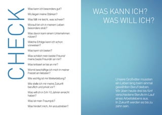 check
Was kann ich besonders gut?
Wo liegen meine Stärken?
Was fällt mir leicht, was schwer?
Worauf bin ich in meinem Leben
besonders stolz?
Was davon kann einem Unternehmen
nützen?
Welche Erfolge kann ich schon
vorweisen?
Was kann ich bieten?
Was schätzt mein bester Freund/
meine beste Freundin an mir?
Was kritisiert er/sie an mir?
Womit beschäftige ich mich in meiner
Freizeit am liebsten?
Wie wichtig ist mir Weiterbildung?
Wie stelle ich mir meine Zukunft
beruflich und privat vor?
Was will ich in 5/in 10 Jahren erreicht
haben?
Was ist mein Traumjob?
Was hindert mich, ihn anzustreben?
Was kann ich?
Was will ich?
Unsere Großväter mussten
ein Leben lang beim einmal
gewählten Beruf bleiben.
Wir üben heute drei bis fünf
verschiedene Berufe im Lauf
eines Arbeitslebens aus.
In Zukunft werden es bis zu
zehn sein.
 