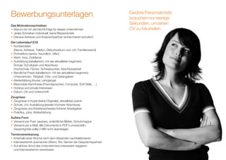 Das Motivationsschreiben
• Warum bin ich der/die Richtige für dieses Unternehmen
• Jedes Schreiben individuell, keine Massenbriefe
• Genaue Adresse und Ansprechpartner recherchieren (anrufen!)
Der Lebenslauf (CV)
• Kontaktdaten
(Name, Adresse, Telefon, Geburtsdatum und –ort, Familienstand)
• Portraitfoto (seriös, freundlich, offen)
• Wehr- bzw. Zivildienst
• Ausbildung (tabellarisch, mit der aktuellsten beginnen)
Schule: Schultypen und Abschluss
Hochschule: Fächer, Schwerpunkte, Abschlussarbeit
• Berufliche Praxis (tabellarisch, mit der aktuellsten beginnen)
Unternehmen, Tätigkeit, Orts- und Zeitangaben
• Weiterbildung (Kurse, Lehrgänge)
• Besondere Kenntnisse (Fremdsprachen, Computer, Soft Skills, …)
• Hobbys und private Interessen
• Datum, Ort und Unterschrift
Zeugnisse
• Zeugnisse in Kopie (keine Originale), aktuellstes zuerst
• Schule, Uni, Ausbildung (jeweils höchster Abschluss)
• Zeugnisse und Arbeitsnachweise früherer Arbeitgeber
• Praktika, Jobs, Weiterbildung
Äußere Form
• Versand per Post: saubere, ordentliche Blätter, Schutzmappe
• Versand per e-Mail: alle Dokumente in PDF´s umwandeln,
Gesamtgröße sollte 2 MB nicht übersteigen
Terminvereinbarung
• Innerhalb einer Woche nach dem Absenden nachtelefonieren
• Interviewtermin ausmachen (Wann, Wo, Namen der Gesprächspartner)
• Auf aktiven Anruf des Unternehmens interessiert reagieren
und Interviewtermin vereinbaren
Geübte Personalchefs
brauchen nur wenige
Sekunden, um einen
CV zu beurteilen.
Bewerbungsunterlagen
 