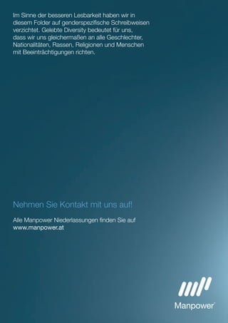 Nehmen Sie Kontakt mit uns auf!
Alle Manpower Niederlassungen ﬁnden Sie auf
www.manpower.at
Im Sinne der besseren Lesbarkeit haben wir in
diesem Folder auf genderspeziﬁsche Schreibweisen
verzichtet. Gelebte Diversity bedeutet für uns,
dass wir uns gleichermaßen an alle Geschlechter,
Nationalitäten, Rassen, Religionen und Menschen
mit Beeinträchtigungen richten.
 
