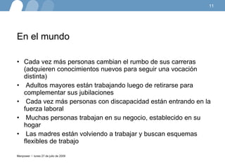 En el mundo Cada vez más personas cambian el rumbo de sus carreras (adquieren conocimientos nuevos para seguir una vocación distinta) Adultos mayores están trabajando luego de retirarse para complementar sus jubilaciones Cada vez más personas con discapacidad están entrando en la fuerza laboral Muchas personas trabajan en su negocio, establecido en su hogar Las madres están volviendo a trabajar y buscan esquemas flexibles de trabajo lunes 27 de julio de 2009 