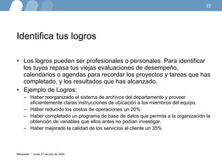 Identifica tus logros Los logros pueden ser profesionales o personales. Para identificar los tuyos repasa tus viejas evaluaciones de desempeño, calendarios o agendas para recordar los proyectos y tareas que has completado, y los resultados que has alcanzado. Ejemplo de Logros: Haber reorganizado el sistema de archivos del departamento y proveer eficientemente claras instrucciones de ubicación a los miembros del equipo.  Haber reducido los costos de operaciones un 20%  Haber completado un programa de base de datos que permita a la organización la obtención de variables que ellos antes no podían investigar.  Haber mejorado la calidad de los servicios al cliente un 35%  lunes 27 de julio de 2009 