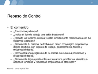 Repaso de Control El contenido   ¿Es conciso y directo?  ¿Indica el tipo de trabajo que estás buscando?  ¿Resalta los factores críticos y están directamente relacionados con tus objetivos laborales? ¿Documenta tu historial de trabajo en orden cronológico empezando desde el último, con lugares de trabajo, departamento, fechas y responsabilidades?  ¿Demuestra una progresión de tu carrera en cuanto a posiciones y responsabilidades?  ¿Documenta logros pertinentes en tu carrera, problemas, desafíos o acciones tomadas y resultados empresariales obtenidos?  lunes 27 de julio de 2009 