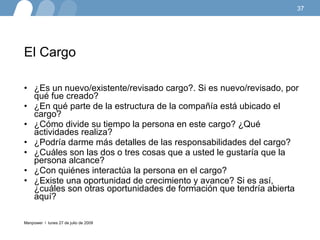 El Cargo  ¿Es un nuevo/existente/revisado cargo?. Si es nuevo/revisado, por qué fue creado?  ¿En qué parte de la estructura de la compañía está ubicado el cargo?  ¿Cómo divide su tiempo la persona en este cargo? ¿Qué actividades realiza?  ¿Podría darme más detalles de las responsabilidades del cargo? ¿Cuáles son las dos o tres cosas que a usted le gustaría que la persona alcance?  ¿Con quiénes interactúa la persona en el cargo?  ¿Existe una oportunidad de crecimiento y avance? Si es así, ¿cuáles son otras oportunidades de formación que tendría abierta aquí?  lunes 27 de julio de 2009 