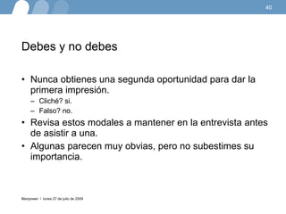 Debes y no debes Nunca obtienes una segunda oportunidad para dar la primera impresión.  Cliché? si.  Falso? no.  Revisa estos modales a mantener en la entrevista antes de asistir a una.  Algunas parecen muy obvias, pero no subestimes su importancia. lunes 27 de julio de 2009 