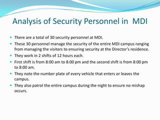 Analysis of Security Personnel in MDI
 There are a total of 30 security personnel at MDI.
 These 30 personnel manage the security of the entire MDI campus ranging





from managing the visitors to ensuring security at the Director’s residence.
They work in 2 shifts of 12 hours each.
First shift is from 8:00 am to 8:00 pm and the second shift is from 8:00 pm
to 8:00 am.
They note the number plate of every vehicle that enters or leaves the
campus.
They also patrol the entire campus during the night to ensure no mishap
occurs.

 