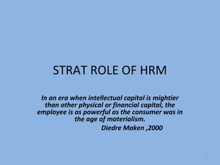 STRAT ROLE OF HRM
 In an era when intellectual capital is mightier
  than other physical or financial capital, the
employee is as powerful as the consumer was in
            the age of materialism.
                     Diedre Maken ,2000


                                                   1
 