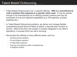 Talent Based Outsourcing

 • Talent Based Outsourcing is not a specific offering. TBO is a commitment to
   craft a solution that responds to a specific client need. It may be specific
   enough to be characterized as an offering (contact centers) and may be
   comprised of core and adjacent capabilities (e.g. HR expertise, process
   expertise etc.)

 • In Talent Based Outsourcing solutions, we deliver and manage flexible,
   competitively-priced teams of talent to deliver a discrete task, function or
   service. Most of the time, this solution is closely integrated in our client’s
   operations, a concept which we call in sourcing.

 • We provide this offering in many different areas, such as:
     •   Contact Center solutions
     •   Fix and Repair solutions
     •   IT Help Desk solutions
     •   Cost per unit solutions within manufacturing
         or logistics sectors
 