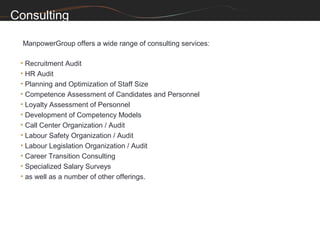 Consulting

  ManpowerGroup offers a wide range of consulting services:

 • Recruitment Audit
 • HR Audit
 • Planning and Optimization of Staff Size
 • Competence Assessment of Candidates and Personnel
 • Loyalty Assessment of Personnel
 • Development of Competency Models
 • Call Center Organization / Audit
 • Labour Safety Organization / Audit
 • Labour Legislation Organization / Audit
 • Career Transition Consulting
 • Specialized Salary Surveys
 • as well as a number of other offerings.
 