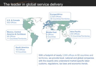 The leader in global service delivery

                                         Europe/Africa
                                         2,538 Offices
                                         38 Countries/Territories
  U.S. & Canada
  950 Offices




  Mexico, Central                    Middle East                    Asia Pacific
  America & Caribbean                9 Offices                      244 Offices
  98 Offices                         6 Countries                    15 Countries/Territories
  11 Countries/Territories



            South America
            163 Offices
            10 Countries
                             With a footprint of nearly 3,900 offices in 80 countries and
                             territories, we provide local, national and global companies
                             with the experts who understand market-specific labor
                             customs, regulations, tax laws and economic trends.
 