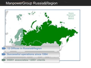 ManpowerGroup Russia&Region

                                     Russia
                                   Kazakhstan
                                    Ukraine
                                    Belarus




12 Offices in Russia&Region
12 Offices in Russia&Region

Successful operations since 1994
Successful operations since 1994

9500+ associates/ 1200+ clients
9500+ associates/ 1200+ clients
 