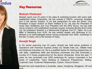 Key Resources Mukesh Khetarpal Mukesh spent over 23 years in the sales & marketing function with some well-established Indian Corporates. He has worked in FMCG, consumer durables and in the service industry. In his last assignment he was the Senior Vice President of liquor division at Shaw Wallace & Co. He was the President of Great Glen Distilleries and Vice President with the RPG Group. He has held senior positions with established business houses including Brooke Bond India Ltd. By profession Mukesh is a Mechanical Engineer from IIT, Delhi. He is an MBA in Marketing from XLRI. He has worked closely with McKinsey & Co. Mukesh is an acknowledged trainer having conducted over 2500  workshops in the last 14 years, and is the founder of Indus.  Amarjit Singh In his career spanning over 23 years, Amarjit has held senior positions in Operations with American Express (India) Ltd, Nestle India Ltd., Gillette India and Britannia Industries Ltd. He is a qualified trainer for training programmes on soft skills, Leadership skills and Business processes and had conducted a number of in house programmes for the above companies. Since the past 11 years he has conducted over 2250 workshops for various corporates in the areas of Leadership. Team Building & Outbound Programmes. Selling. Customer Care. Customer Relationships. Culture. Voice & Accent.  Amarjit has work experience in Australia, Japan, Hongkong, Singapore, UK and USA. indus 