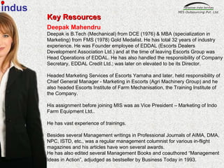 Key Resources Deepak Mahendru Deepak is B.Tech (Mechanical) from DCE (1976) & MBA (specialization in Marketing) from FMS (1978) Gold Medalist. He has total 32 years of industry  experience. He was Founder employee of EDDAL (Escorts Dealers Development Association Ltd.) and at the time of leaving Escorts Group was Head Operations of EDDAL. He has also handled the responsibility of Company Secretary, EDDAL Credit Ltd.; was later on elevated to be its Director. Headed Marketing Services of Escorts Yamaha and later, held responsibility of Chief General Manager - Marketing in Escorts (Agri Machinery Group) and he also headed Escorts Institute of Farm Mechanisation, the Training Institute of the Company. His assignment before joining MIS was as Vice President – Marketing of Indo Farm Equipment Ltd.. He has vast experience of trainings. Besides several Management writings in Professional Journals of AIMA, DMA, NPC, ISTD, etc., was a regular management columnist for various in-flight magazines and his articles have won several awards. He has also edited several Management Books and coauthored “Management Ideas in Action”, adjudged as bestseller by Business Today in 1993 .  indus 