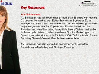 Key Resources A V Srinivasan AV Srinivasan has rich experience of more than 35 years with leading Corporates. He worked with Eicher Tractors for 9 years as Zonal Manager and then 2 years with Hero Puch as GM Marketing. His next major assignment was for 10 years with Escorts limited, as Vice President and Head Marketing for Agri Machinery Division and earlier for Motorcycle division. He has also been Director Marketing on the Board of Yamaha Motors India Pvt ltd in 2004-2005. He is also former Secretary General Cement Manufacturers Association.  AV Srinivasan has also worked as an independent Consultant, Specializing in Marketing and Strategic Planning. indus 