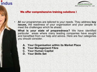 A ll our programmes are tailored to your needs. They address  key issues,  the readiness of your organisation and your people to meet the challenges which lie ahead.  What is your state of preparedness?  We have identified particular  areas where many leading companies have sought and benefited from our help and advice. Here are four categories you should consider. Your Organisation within its Market Place Your Management Fibre Your Human Capital Your Skills Set We offer comprehensive training solutions ! indus 