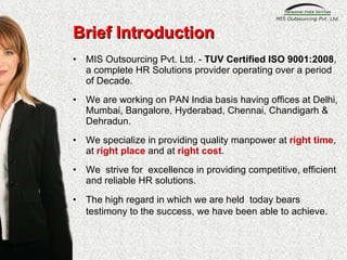 Brief Introduction MIS Outsourcing Pvt. Ltd. -  TUV Certified ISO 9001:2008 ,  a complete HR Solutions provider operating over a period of Decade. We are working on PAN India basis having offices at Delhi, Mumbai, Bangalore, Hyderabad, Chennai, Chandigarh & Dehradun.  We specialize in providing quality manpower at  right time , at   right place  and at  right cost . We  strive for  excellence in providing competitive, efficient and reliable HR solutions. The high regard in which we are held  today bears testimony to the success, we have been able to achieve . 