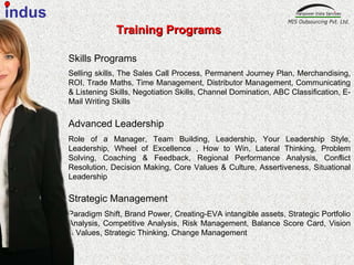 Skills Programs Selling skills, The Sales Call Process, Permanent Journey Plan, Merchandising, ROI, Trade Maths, Time Management, Distributor Management, Communicating & Listening Skills, Negotiation Skills, Channel Domination, ABC Classification, E-Mail Writing Skills   Advanced Leadership   Role of a Manager, Team Building, Leadership, Your Leadership Style, Leadership, Wheel of Excellence , How to Win, Lateral Thinking, Problem Solving, Coaching & Feedback, Regional Performance Analysis, Conflict Resolution, Decision Making, Core Values & Culture, Assertiveness, Situational Leadership Strategic Management  Paradigm Shift, Brand Power, Creating-EVA intangible assets, Strategic Portfolio Analysis, Competitive Analysis, Risk Management, Balance Score Card, Vision & Values, Strategic Thinking, Change Management  Training Programs indus 