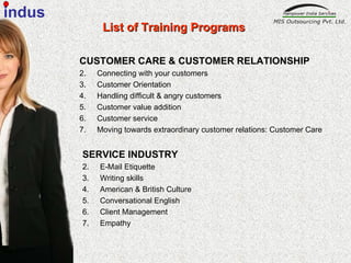 CUSTOMER CARE & CUSTOMER RELATIONSHIP   Connecting with your customers  Customer Orientation  Handling difficult & angry customers Customer value addition  Customer service  Moving towards extraordinary customer relations: Customer Care   SERVICE INDUSTRY   E-Mail Etiquette Writing skills American & British Culture  Conversational English Client Management  Empathy  List of Training Programs indus 