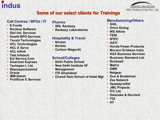 Call Centres / BPOs / IT E.Funds Nucleus Software Dell Intl. Services Hewitt BPO Services Tavant Technologies HCL Technologies HCL E Serve  HCL Infinit Tata Infotech Exl Service.Com American Express Techspan I. Ltd. Wiprospectramind Oracle IBM Daksh  Prolificoe E Services Manufacturing/Others SAIL Orion Dialog WS Atkins TERI NTPC GATI Honda Power Products Mccann Erickson India AXA Business Services Business Standard Ltd. Rockwell Matrix GMR Netgear  Dun & Bradstreet Zee Network Apeejayrailtel JMC Projects ITC Ltd. Giesceke & Devrient TOI HT Pharma  SRL Ranbaxy Ranbaxy Laboratories  Hospitality & Travel  Nirulas Barista Carlson Wagonlit School/Colleges Delhi Public School New Delhi Institute Of Management ITS Ghaziabad Chandi Ram School of Hotel Mgt Some of our select clients for Trainings  indus 