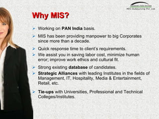 Why MIS? Working on  PAN India  basis.  MIS has been providing manpower to big Corporates since more than a decade. Quick response time to client’s requirements. We assist you in saving labor cost, minimize human error; improve work ethics and cultural fit. Strong existing  database  of candidates.  Strategic Alliances  with leading Institutes in the fields of Management, IT, Hospitality, Media & Entertainment, Retail, etc. Tie-ups  with Universities, Professional and Technical Colleges/Institutes. 