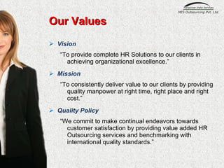 Our Values Vision “ To provide complete HR Solutions to our clients in achieving organizational excellence.” Mission “ To consistently deliver value to our clients by providing quality manpower at right time, right place and right cost.” Quality Policy “ We commit to make continual endeavors towards customer satisfaction by providing value added HR Outsourcing services and benchmarking with international quality standards.” 