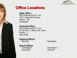Office Locations Regd. Office: MIS Outsourcing Pvt. Ltd. H-57, Jadunath Enclave, Sector – 29,  Faridabad Corporate Office: MIS Outsourcing Pvt. Ltd. D-185 B & C, Okhla Indl. Area., Phase – I, New Delhi Regional Offices: Mumbai - Bangalore Branch Offices Chandigarh - Hyderabad  Dehradun - Chennai 