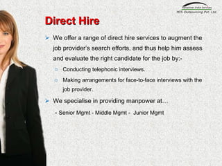 Direct Hire We offer a range of direct hire services to augment the job provider’s search efforts, and thus help him assess and evaluate the right candidate for the job by:- Conducting telephonic interviews. Making arrangements for face-to-face interviews with the job provider. We specialise in providing manpower at… -  Senior Mgmt - Middle Mgmt -  Junior Mgmt 
