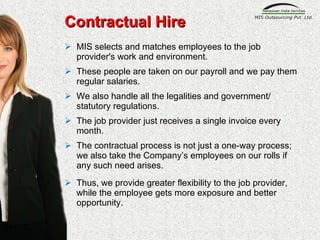 MIS selects and matches employees to the job provider's work and environment.  These people are taken on our payroll and we pay them regular salaries.  We also handle all the legalities and government/ statutory regulations.  The job provider just receives a single invoice every month. The contractual process is not just a one-way process; we also take the Company’s employees on our rolls if any such need arises. Thus, we provide greater flexibility to the job provider, while the employee gets more exposure and better opportunity. Contractual Hire 