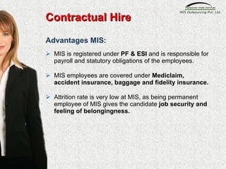 Advantages MIS: MIS is registered under  PF & ESI  and is responsible for payroll and statutory obligations of the employees.  MIS employees are covered under  Mediclaim, accident insurance, baggage and fidelity insurance. Attrition rate is very low at MIS, as being permanent employee of MIS gives the candidate  job security and feeling of belongingness. Contractual Hire 