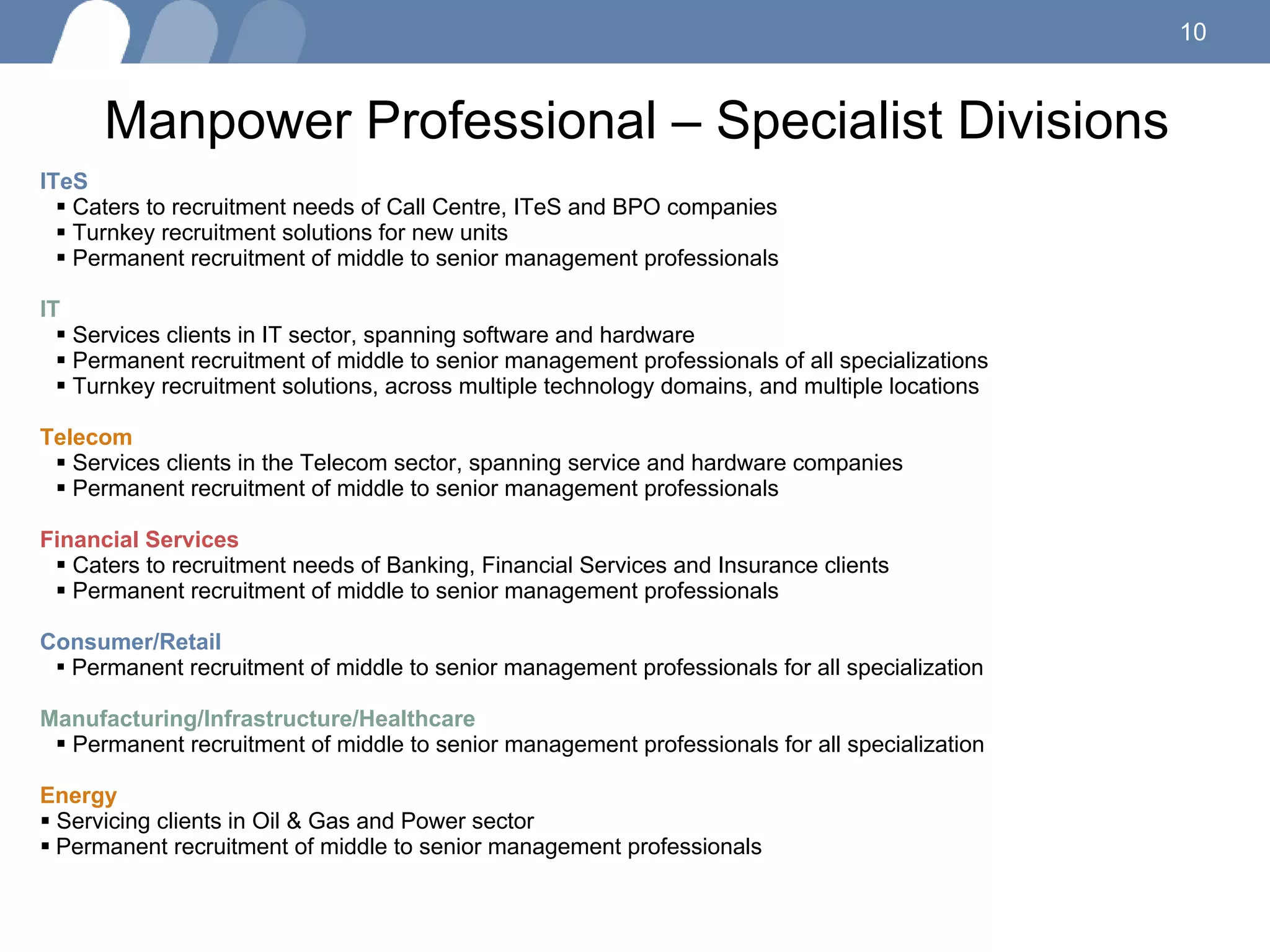 Manpower Professional – Specialist Divisions  ITeS Caters to recruitment needs of Call Centre, ITeS and BPO companies Turnkey recruitment solutions for new units Permanent recruitment of middle to senior management professionals IT  Services clients in IT sector, spanning software and hardware Permanent recruitment of middle to senior management professionals of all specializations Turnkey recruitment solutions, across multiple technology domains, and multiple locations Telecom Services clients in the Telecom sector, spanning service and hardware companies Permanent recruitment of middle to senior management professionals Financial Services Caters to recruitment needs of Banking, Financial Services and Insurance clients Permanent recruitment of middle to senior management professionals Consumer/Retail  Permanent recruitment of middle to senior management professionals for all specialization Manufacturing/Infrastructure/Healthcare Permanent recruitment of middle to senior management professionals for all specialization Energy S ervicing clients in Oil & Gas and Power sector Permanent recruitment of middle to senior management professionals 