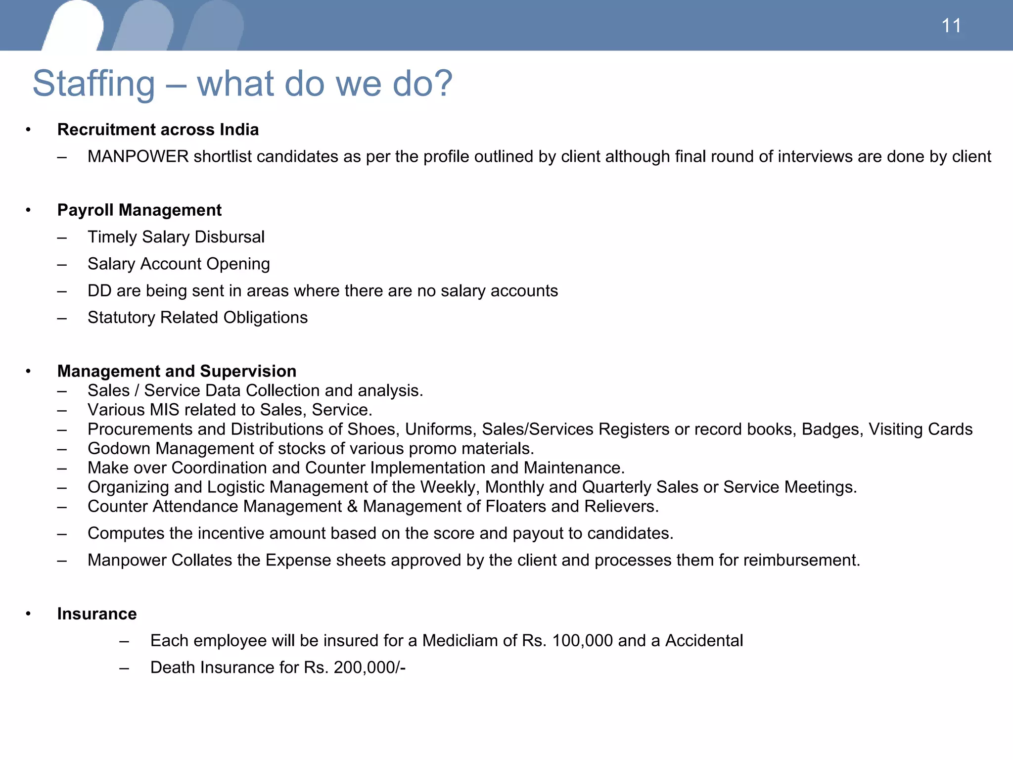 Staffing – what do we do? Recruitment across India  MANPOWER shortlist candidates as per the profile outlined by client although final round of interviews are done by client Payroll Management  Timely Salary Disbursal  Salary Account Opening  DD are being sent in areas where there are no salary accounts  Statutory Related Obligations  Management and Supervision  Sales / Service Data Collection and analysis. Various MIS related to Sales, Service. Procurements and Distributions of Shoes, Uniforms, Sales/Services Registers or record books, Badges, Visiting Cards Godown Management of stocks of various promo materials. Make over Coordination and Counter Implementation and Maintenance. Organizing and Logistic Management of the Weekly, Monthly and Quarterly Sales or Service Meetings. Counter Attendance Management & Management of Floaters and Relievers. Computes the incentive amount based on the score and payout to candidates.  Manpower Collates the Expense sheets approved by the client and processes them for reimbursement. Insurance  Each employee will be insured for a Medicliam of Rs. 100,000 and a Accidental Death Insurance for Rs. 200,000/-  