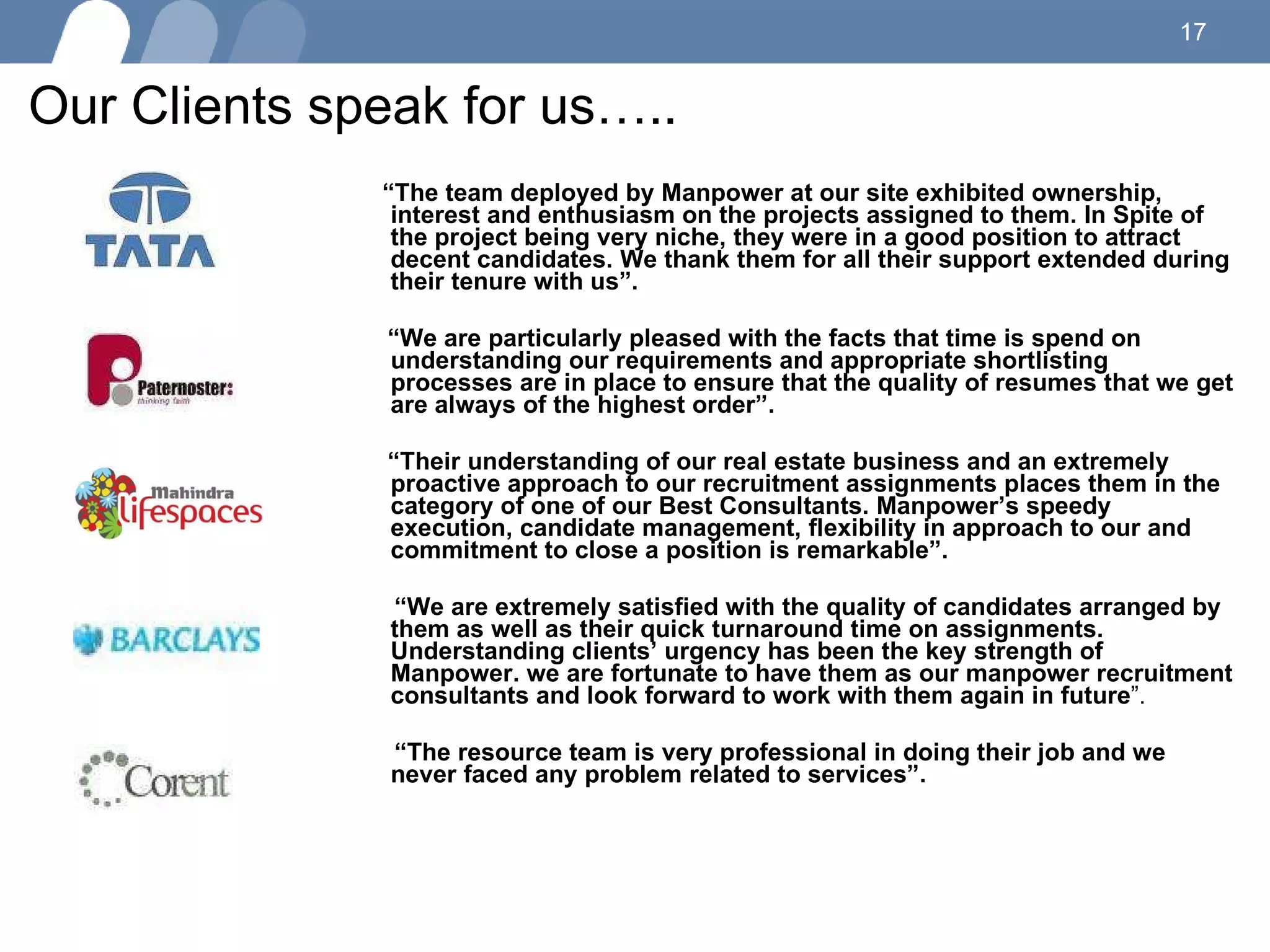 Our Clients speak for us….. “ The team deployed by Manpower at our site exhibited ownership, interest and enthusiasm on the projects assigned to them. In Spite of the project being very niche, they were in a good position to attract decent candidates. We thank them for all their support extended during their tenure with us”. “ We are particularly pleased with the facts that time is spend on understanding our requirements and appropriate shortlisting processes are in place to ensure that the quality of resumes that we get are always of the highest order”. “ Their understanding of our real estate business and an extremely proactive approach to our recruitment assignments places them in the category of one of our Best Consultants. Manpower’s speedy execution, candidate management, flexibility in approach to our and commitment to close a position is remarkable”. “ We are extremely satisfied with the quality of candidates arranged by them as well as their quick turnaround time on assignments. Understanding clients’ urgency has been the key strength of Manpower. we are fortunate to have them as our manpower recruitment consultants and look forward to work with them again in future ”.  “ The resource team is very professional in doing their job and we never faced any problem related to services”.  