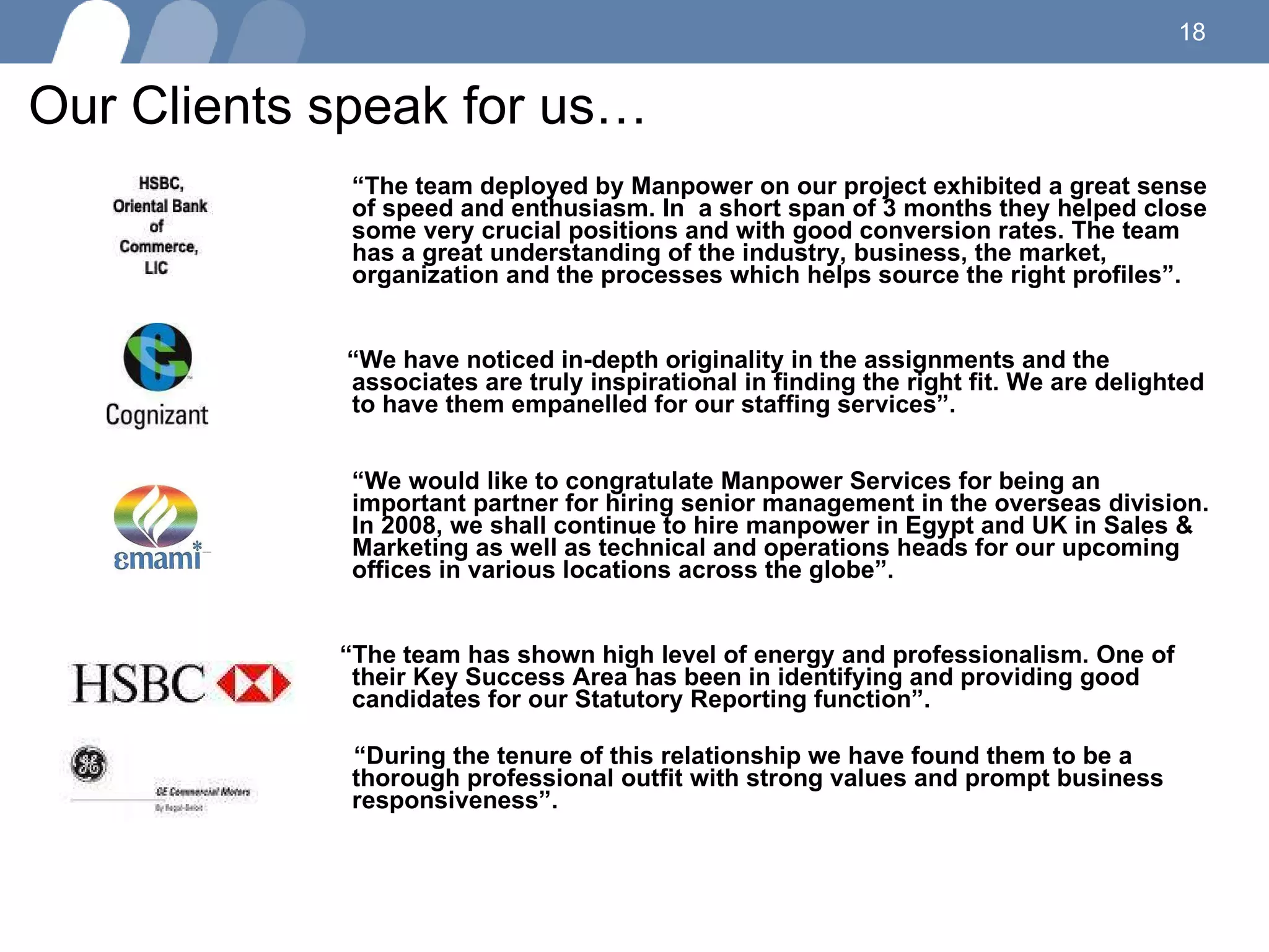 Our Clients speak for us… “ The team deployed by Manpower on our project exhibited a great sense of speed and enthusiasm. In  a short span of 3 months they helped close some very crucial positions and with good conversion rates. The team has a great understanding of the industry, business, the market, organization and the processes which helps source the right profiles”. “ We have noticed in-depth originality in the assignments and the associates are truly inspirational in finding the right fit. We are delighted to have them empanelled for our staffing services”. “ We would like to congratulate Manpower Services for being an important partner for hiring senior management in the overseas division. In 2008, we shall continue to hire manpower in Egypt and UK in Sales & Marketing as well as technical and operations heads for our upcoming offices in various locations across the globe”.  “ The team has shown high level of energy and professionalism. One of their Key Success Area has been in identifying and providing good candidates for our Statutory Reporting function”.  “ During the tenure of this relationship we have found them to be a thorough professional outfit with strong values and prompt business responsiveness”.  